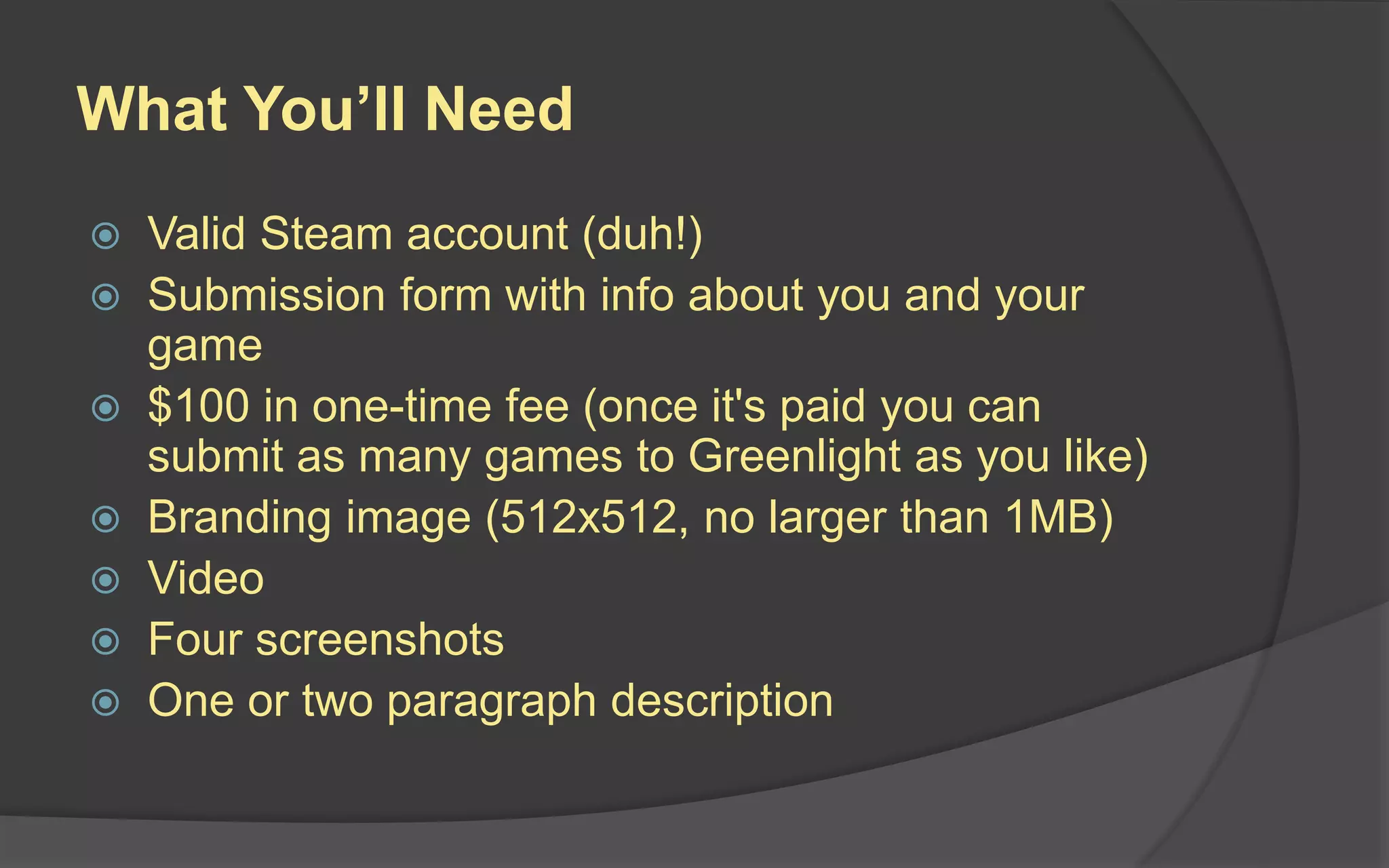 What You’ll Need
 Valid Steam account (duh!)
 Submission form with info about you and your
game
 $100 in one-time fee (once it's paid you can
submit as many games to Greenlight as you like)
 Branding image (512x512, no larger than 1MB)
 Video
 Four screenshots
 One or two paragraph description
 
