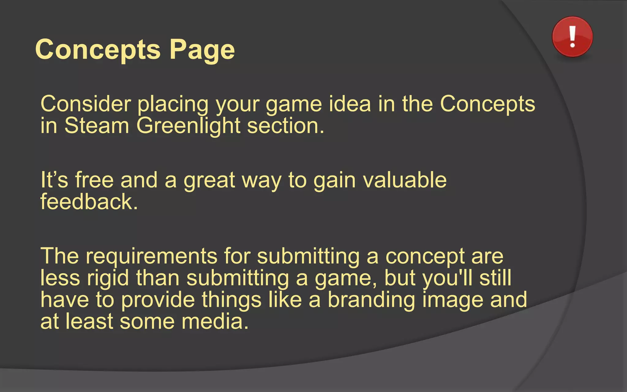 Concepts Page
Consider placing your game idea in the Concepts
in Steam Greenlight section.
It’s free and a great way to gain valuable
feedback.
The requirements for submitting a concept are
less rigid than submitting a game, but you'll still
have to provide things like a branding image and
at least some media.
 