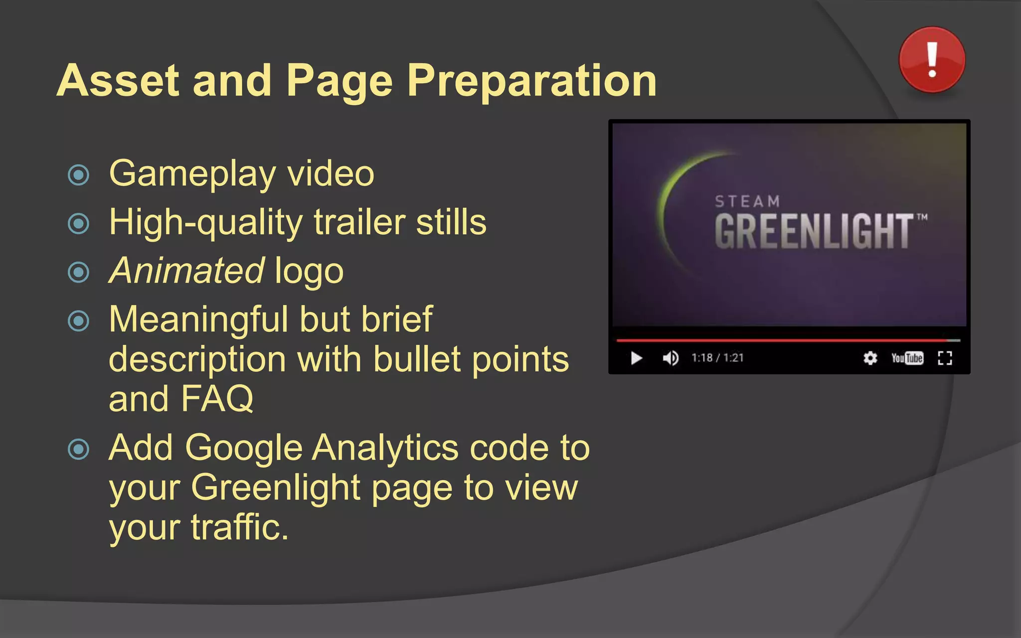 Asset and Page Preparation
 Gameplay video
 High-quality trailer stills
 Animated logo
 Meaningful but brief
description with bullet points
and FAQ
 Add Google Analytics code to
your Greenlight page to view
your traffic.
 