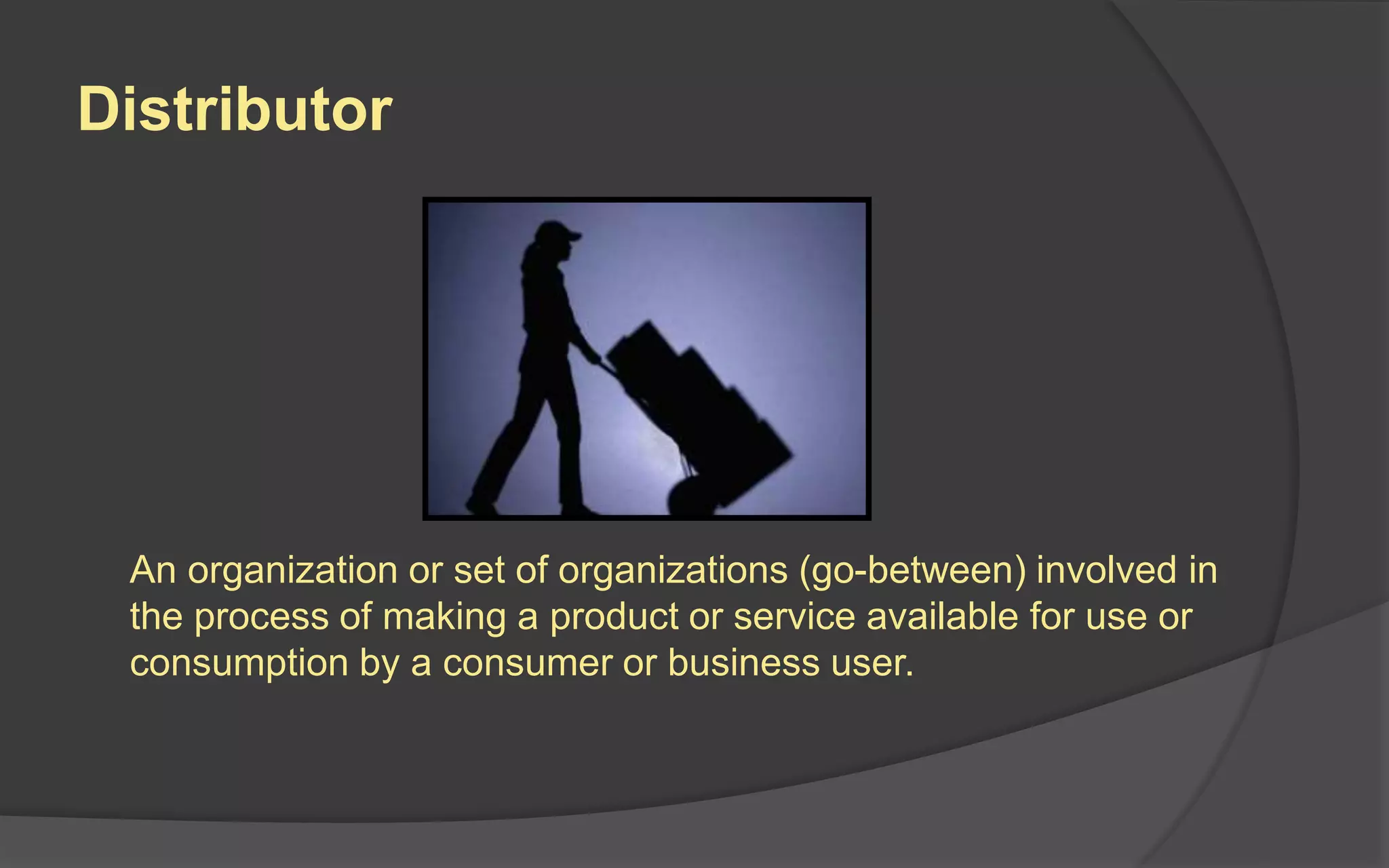 Distributor
An organization or set of organizations (go-between) involved in
the process of making a product or service available for use or
consumption by a consumer or business user.
 