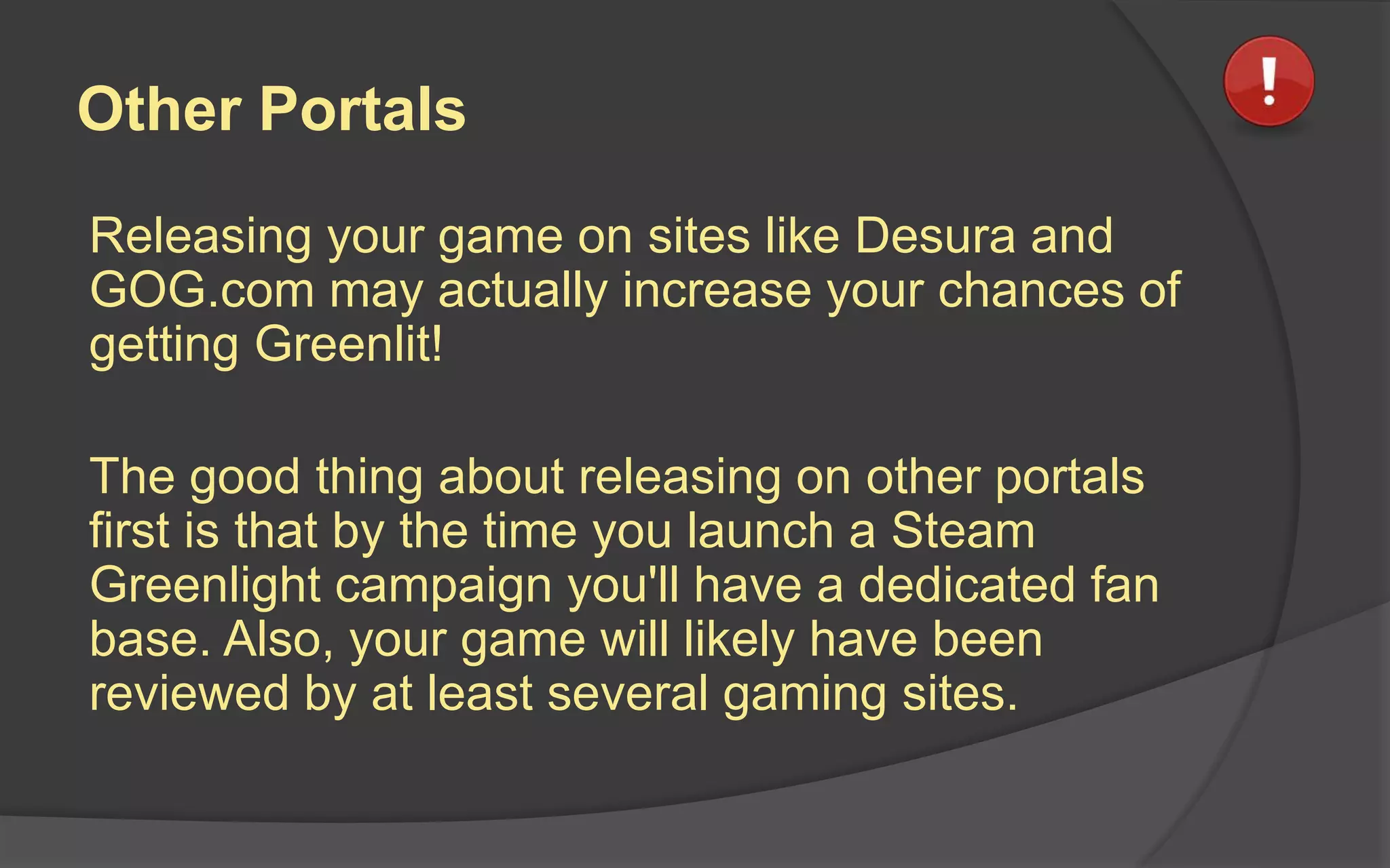 Other Portals
Releasing your game on sites like Desura and
GOG.com may actually increase your chances of
getting Greenlit!
The good thing about releasing on other portals
first is that by the time you launch a Steam
Greenlight campaign you'll have a dedicated fan
base. Also, your game will likely have been
reviewed by at least several gaming sites.
 