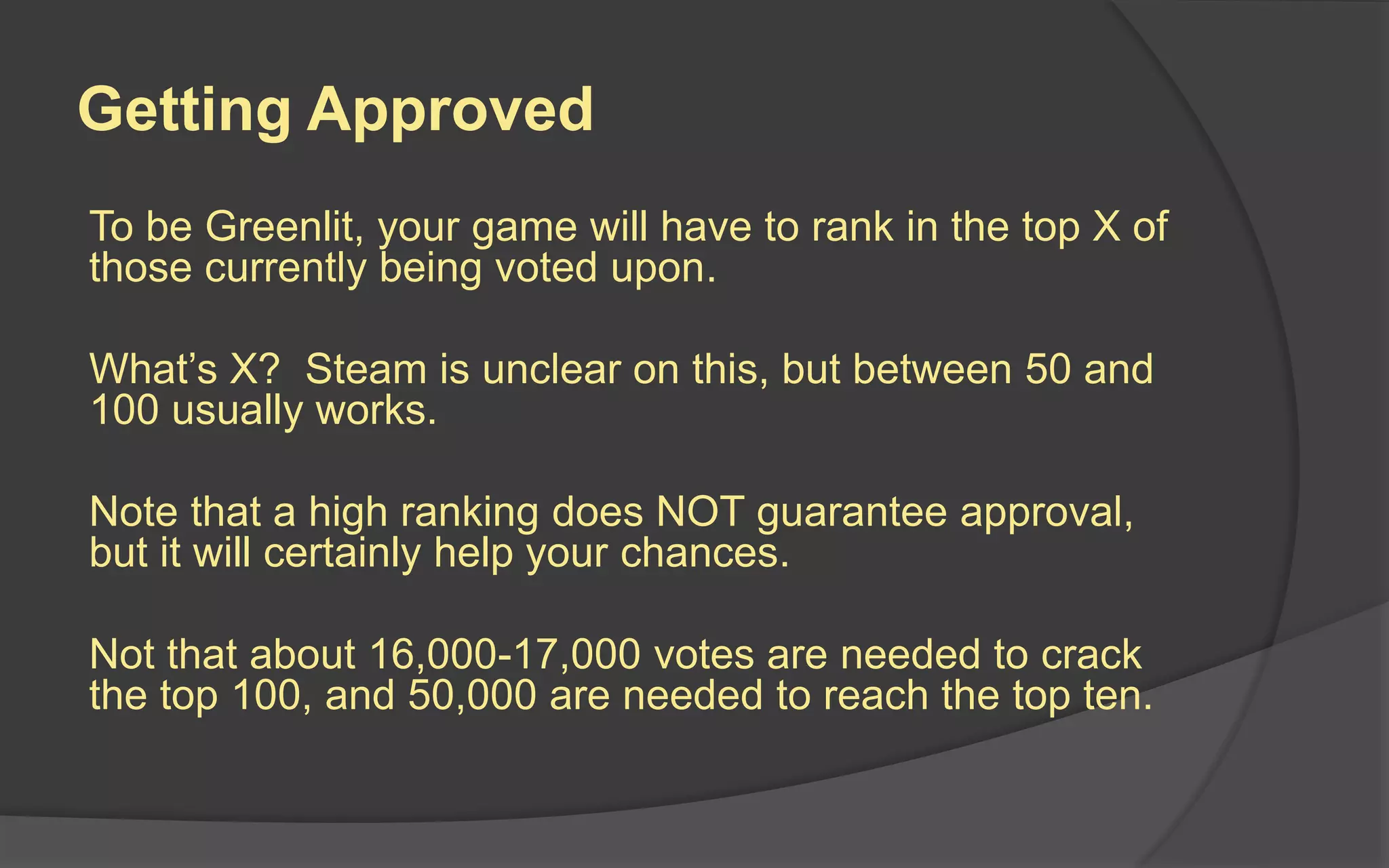 Getting Approved
To be Greenlit, your game will have to rank in the top X of
those currently being voted upon.
What’s X? Steam is unclear on this, but between 50 and
100 usually works.
Note that a high ranking does NOT guarantee approval,
but it will certainly help your chances.
Not that about 16,000-17,000 votes are needed to crack
the top 100, and 50,000 are needed to reach the top ten.
 