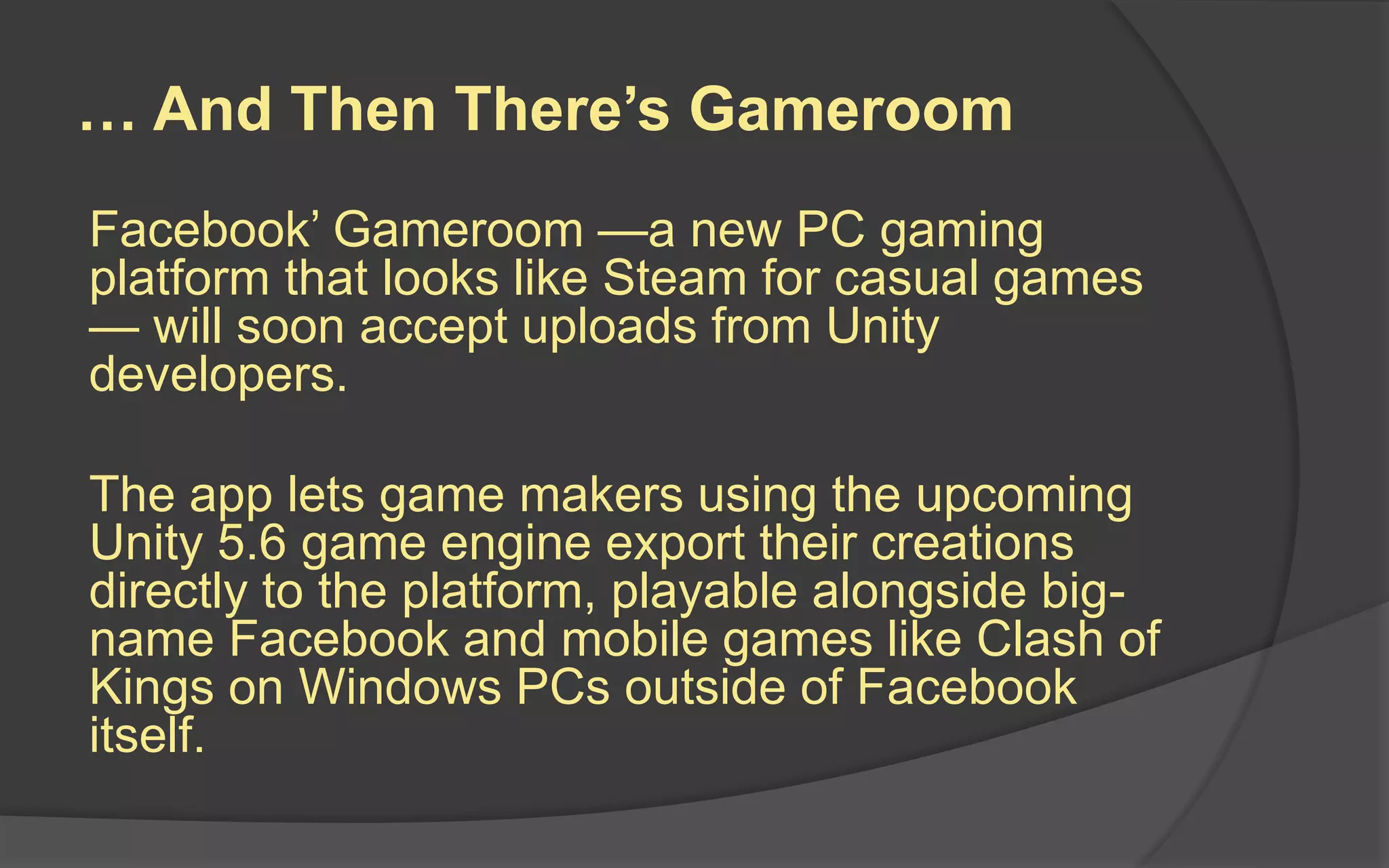 … And Then There’s Gameroom
Facebook’ Gameroom —a new PC gaming
platform that looks like Steam for casual games
— will soon accept uploads from Unity
developers.
The app lets game makers using the upcoming
Unity 5.6 game engine export their creations
directly to the platform, playable alongside big-
name Facebook and mobile games like Clash of
Kings on Windows PCs outside of Facebook
itself.
 
