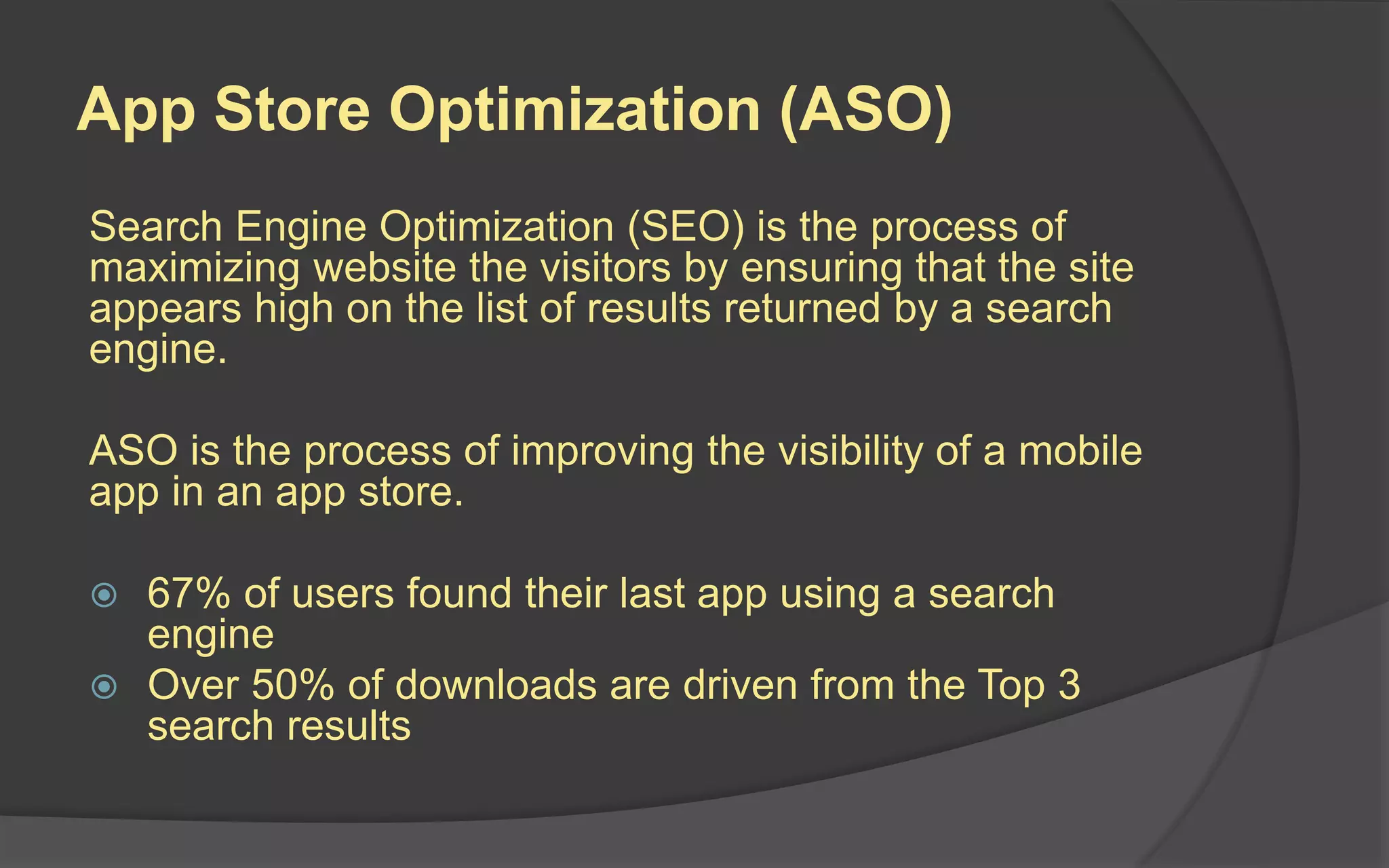 App Store Optimization (ASO)
Search Engine Optimization (SEO) is the process of
maximizing website the visitors by ensuring that the site
appears high on the list of results returned by a search
engine.
ASO is the process of improving the visibility of a mobile
app in an app store.
 67% of users found their last app using a search
engine
 Over 50% of downloads are driven from the Top 3
search results
 