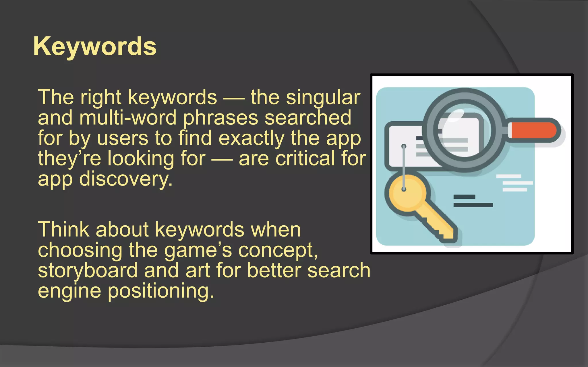 Keywords
The right keywords — the singular
and multi-word phrases searched
for by users to find exactly the app
they’re looking for — are critical for
app discovery.
Think about keywords when
choosing the game’s concept,
storyboard and art for better search
engine positioning.
 