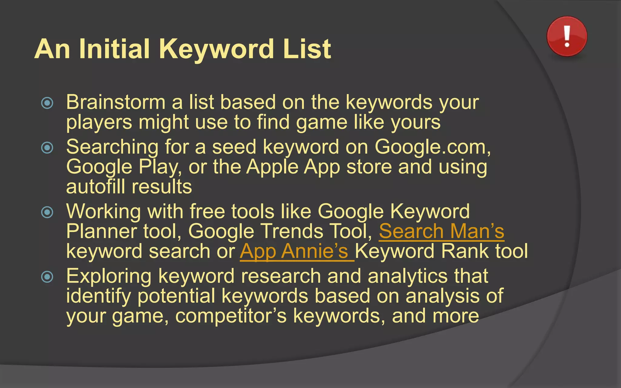 An Initial Keyword List
 Brainstorm a list based on the keywords your
players might use to find game like yours
 Searching for a seed keyword on Google.com,
Google Play, or the Apple App store and using
autofill results
 Working with free tools like Google Keyword
Planner tool, Google Trends Tool, Search Man’s
keyword search or App Annie’s Keyword Rank tool
 Exploring keyword research and analytics that
identify potential keywords based on analysis of
your game, competitor’s keywords, and more
 