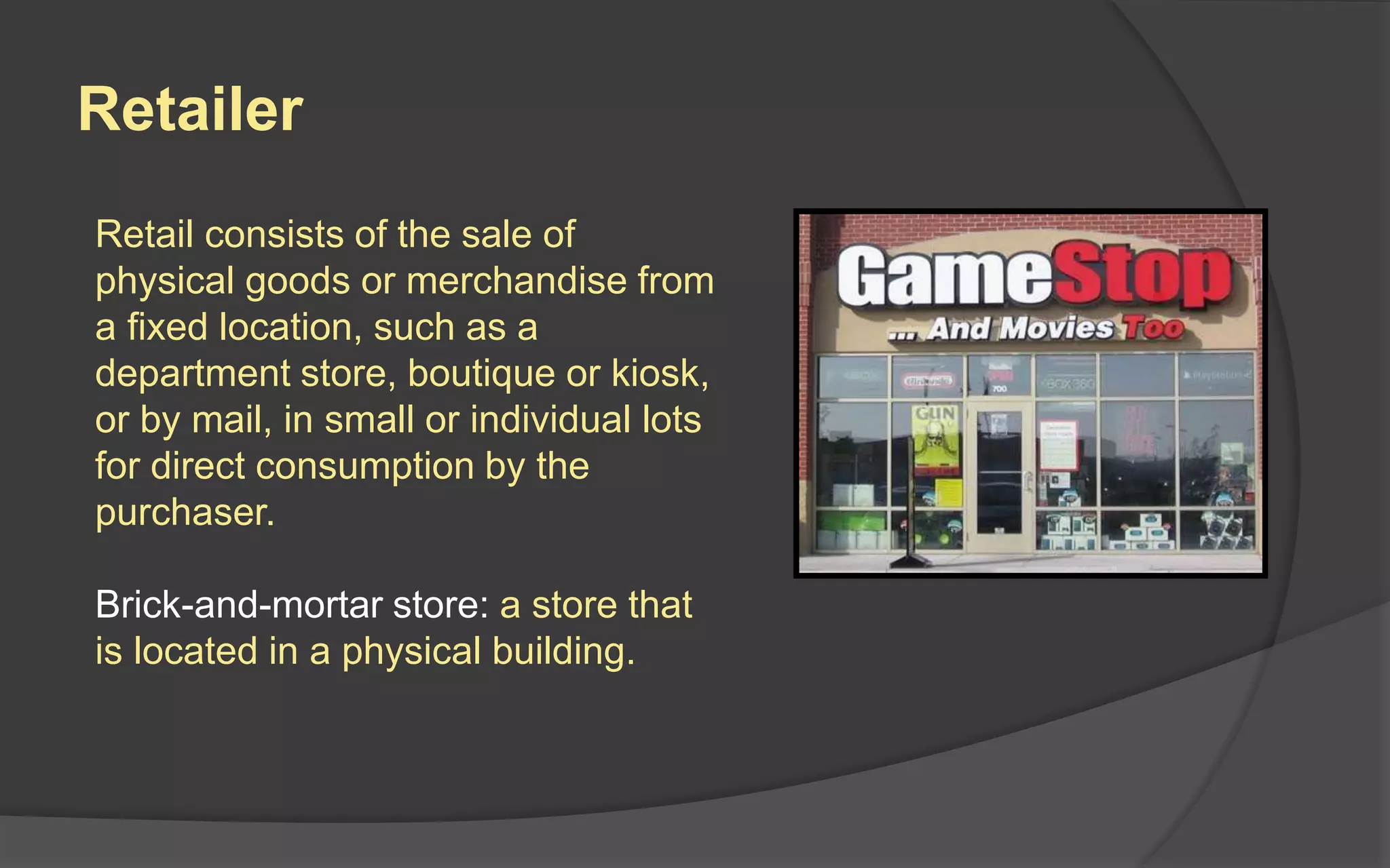 Retailer
Retail consists of the sale of
physical goods or merchandise from
a fixed location, such as a
department store, boutique or kiosk,
or by mail, in small or individual lots
for direct consumption by the
purchaser.
Brick-and-mortar store: a store that
is located in a physical building.
 