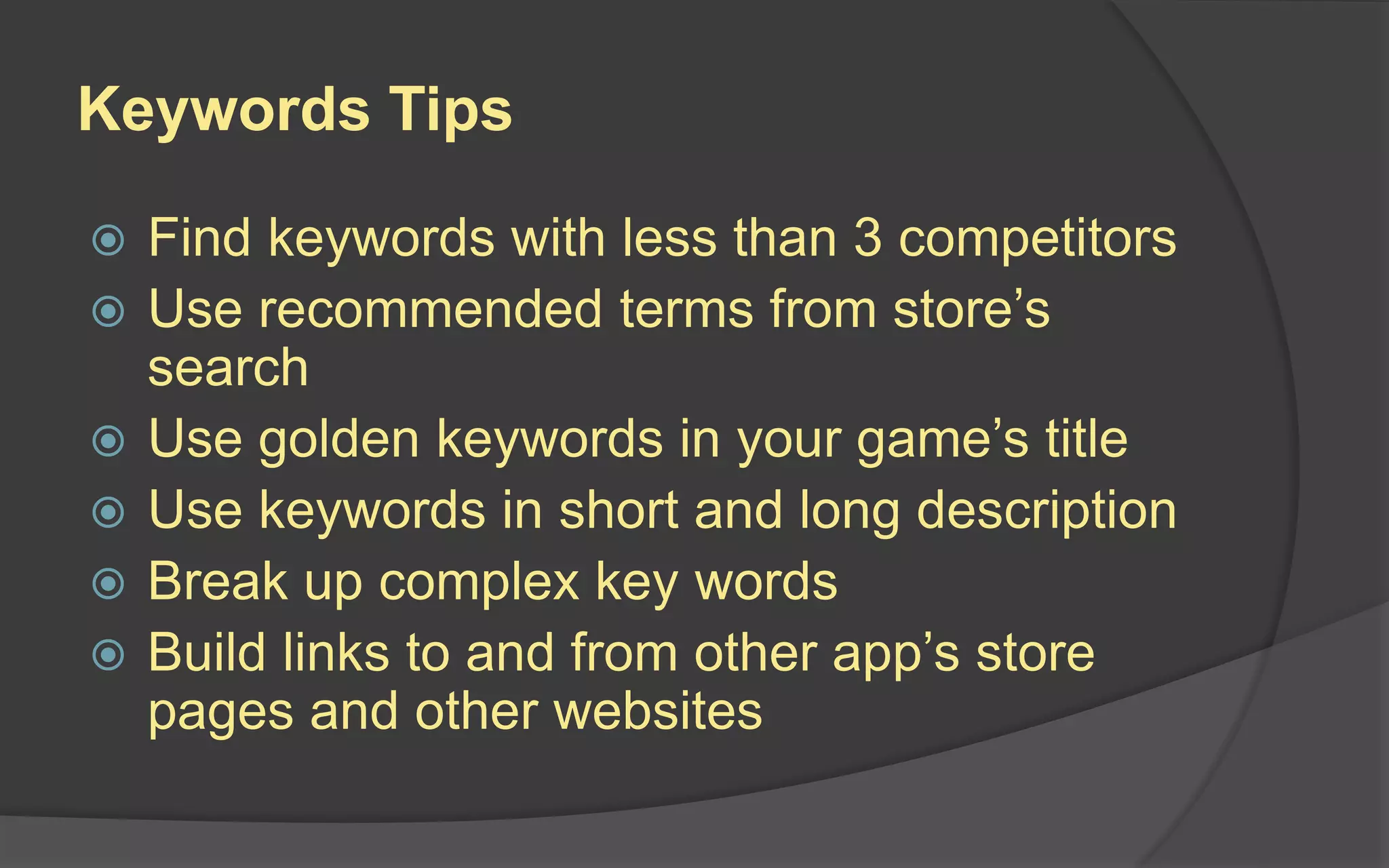 Keywords Tips
 Find keywords with less than 3 competitors
 Use recommended terms from store’s
search
 Use golden keywords in your game’s title
 Use keywords in short and long description
 Break up complex key words
 Build links to and from other app’s store
pages and other websites
 