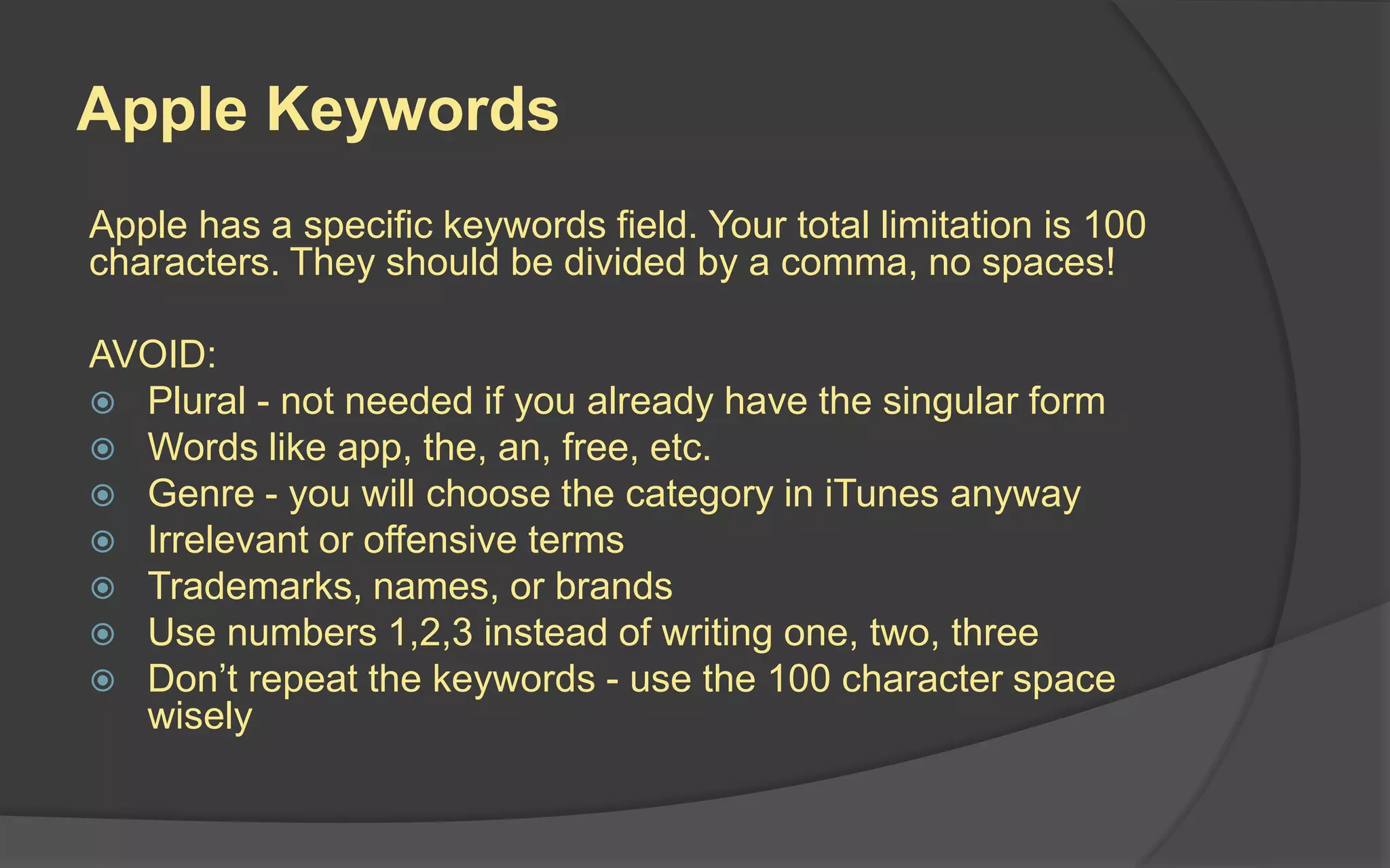 Apple Keywords
Apple has a specific keywords field. Your total limitation is 100
characters. They should be divided by a comma, no spaces!
AVOID:
 Plural - not needed if you already have the singular form
 Words like app, the, an, free, etc.
 Genre - you will choose the category in iTunes anyway
 Irrelevant or offensive terms
 Trademarks, names, or brands
 Use numbers 1,2,3 instead of writing one, two, three
 Don’t repeat the keywords - use the 100 character space
wisely
 