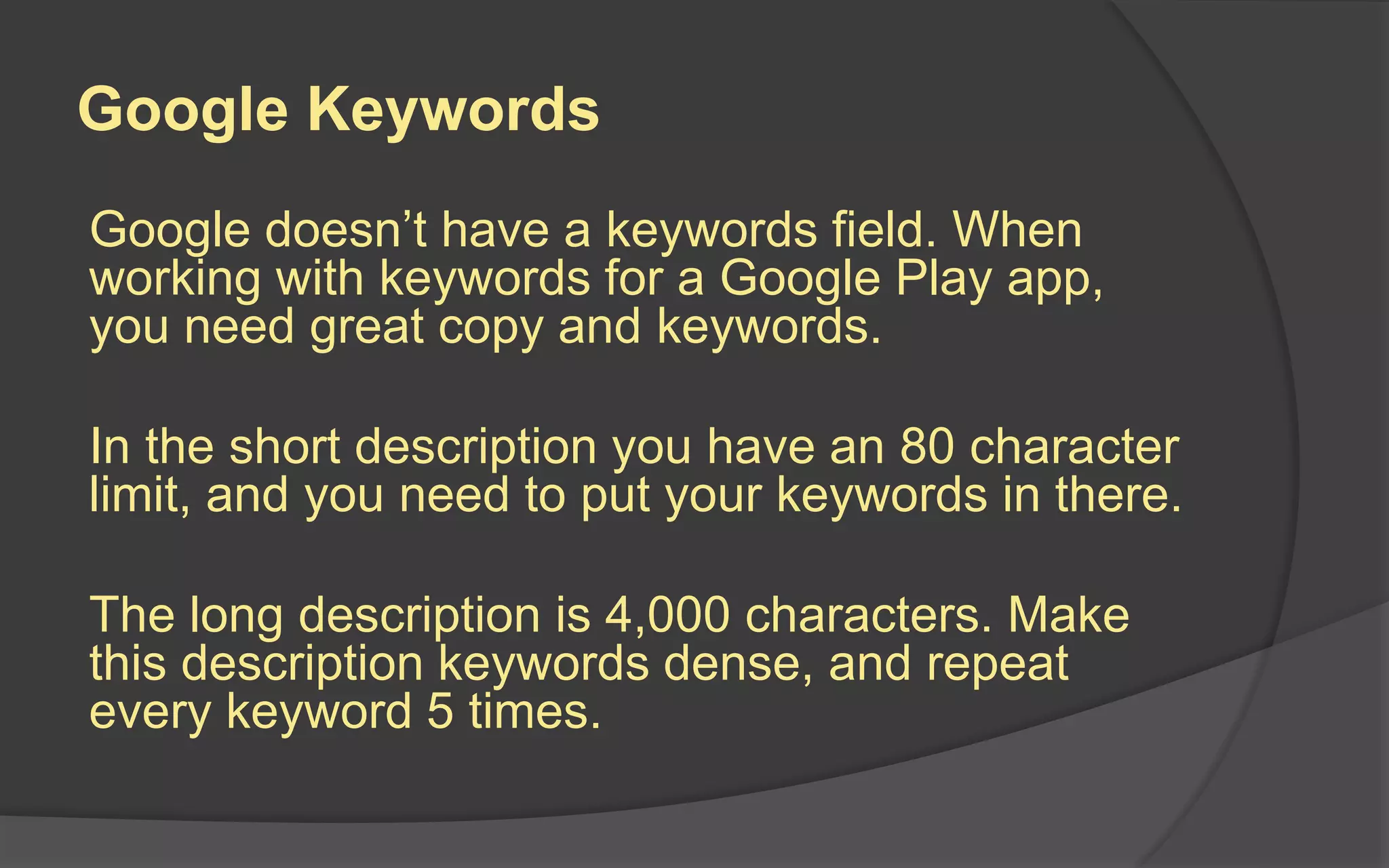 Google Keywords
Google doesn’t have a keywords field. When
working with keywords for a Google Play app,
you need great copy and keywords.
In the short description you have an 80 character
limit, and you need to put your keywords in there.
The long description is 4,000 characters. Make
this description keywords dense, and repeat
every keyword 5 times.
 
