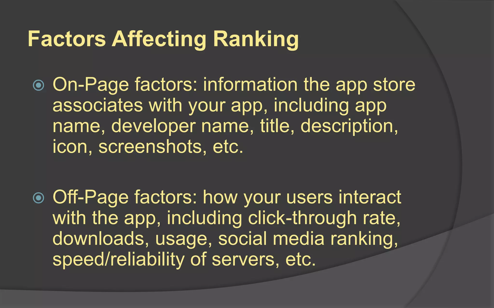 Factors Affecting Ranking
 On-Page factors: information the app store
associates with your app, including app
name, developer name, title, description,
icon, screenshots, etc.
 Off-Page factors: how your users interact
with the app, including click-through rate,
downloads, usage, social media ranking,
speed/reliability of servers, etc.
 