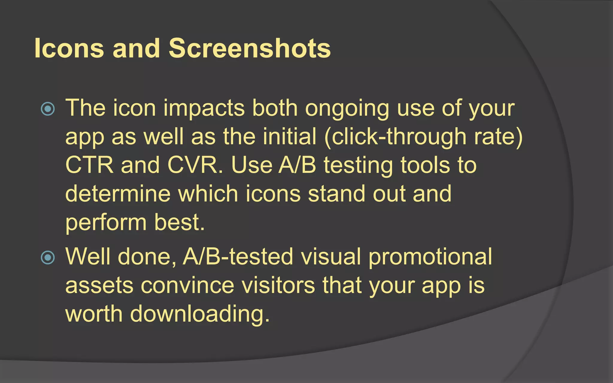 Icons and Screenshots
 The icon impacts both ongoing use of your
app as well as the initial (click-through rate)
CTR and CVR. Use A/B testing tools to
determine which icons stand out and
perform best.
 Well done, A/B-tested visual promotional
assets convince visitors that your app is
worth downloading.
 