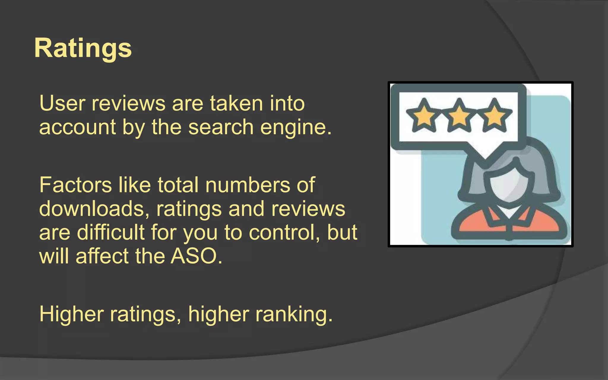 Ratings
User reviews are taken into
account by the search engine.
Factors like total numbers of
downloads, ratings and reviews
are difficult for you to control, but
will affect the ASO.
Higher ratings, higher ranking.
 