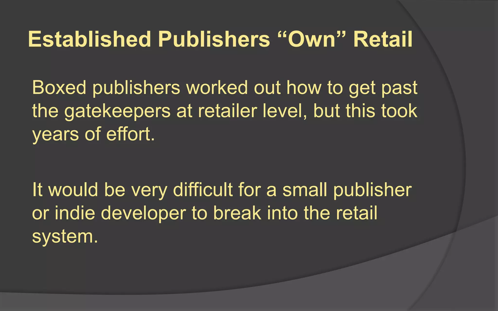 Established Publishers “Own” Retail
Boxed publishers worked out how to get past
the gatekeepers at retailer level, but this took
years of effort.
It would be very difficult for a small publisher
or indie developer to break into the retail
system.
 