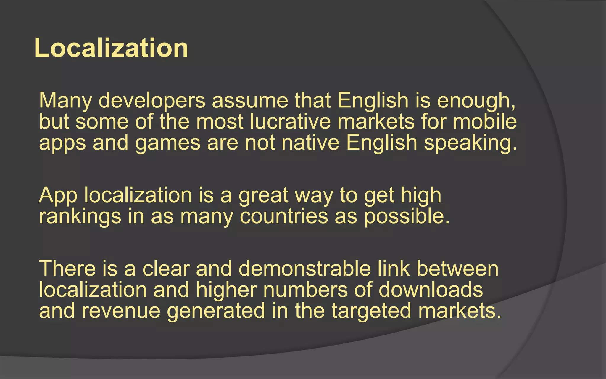 Localization
Many developers assume that English is enough,
but some of the most lucrative markets for mobile
apps and games are not native English speaking.
App localization is a great way to get high
rankings in as many countries as possible.
There is a clear and demonstrable link between
localization and higher numbers of downloads
and revenue generated in the targeted markets.
 