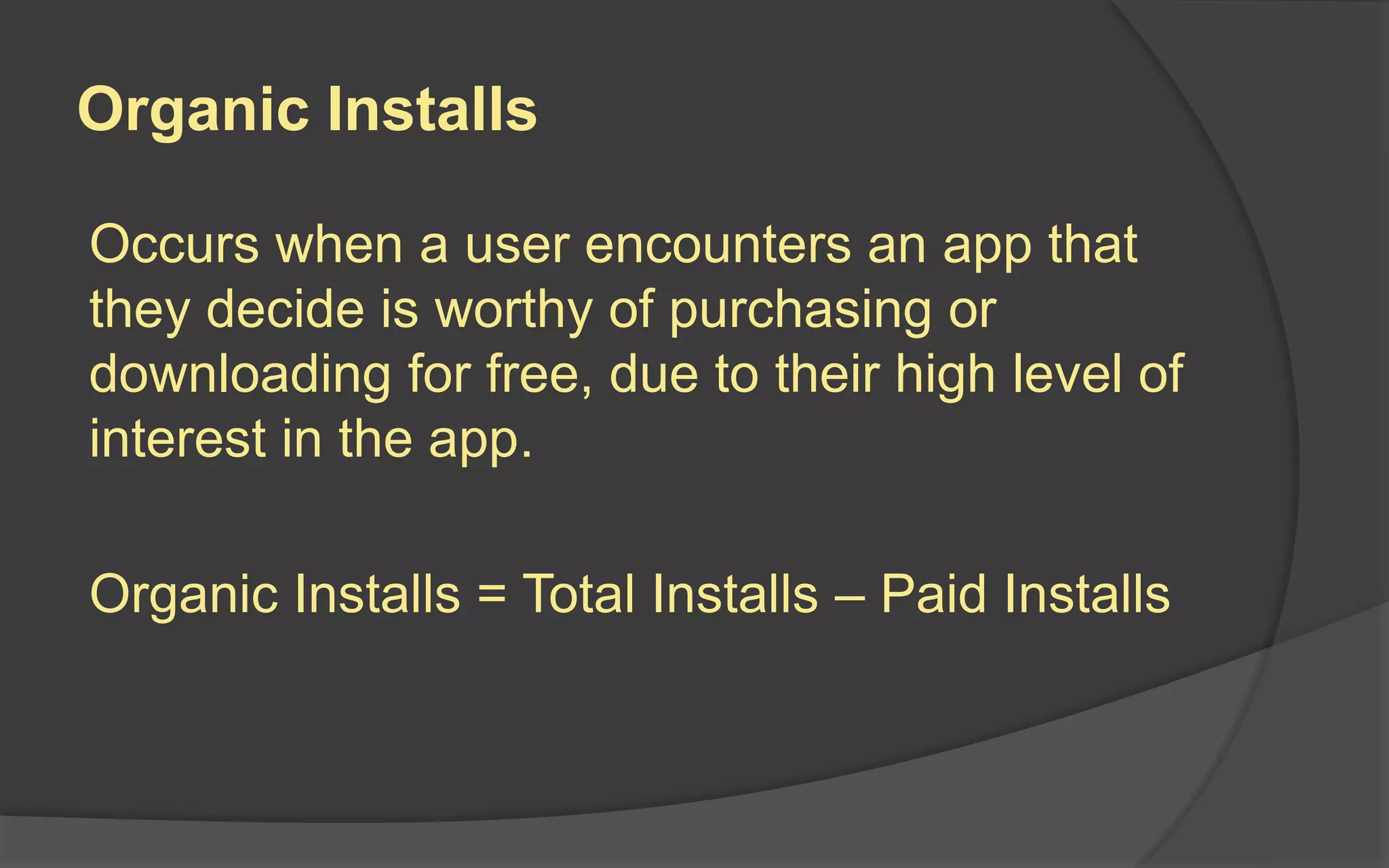 Organic Installs
Occurs when a user encounters an app that
they decide is worthy of purchasing or
downloading for free, due to their high level of
interest in the app.
Organic Installs = Total Installs – Paid Installs
 