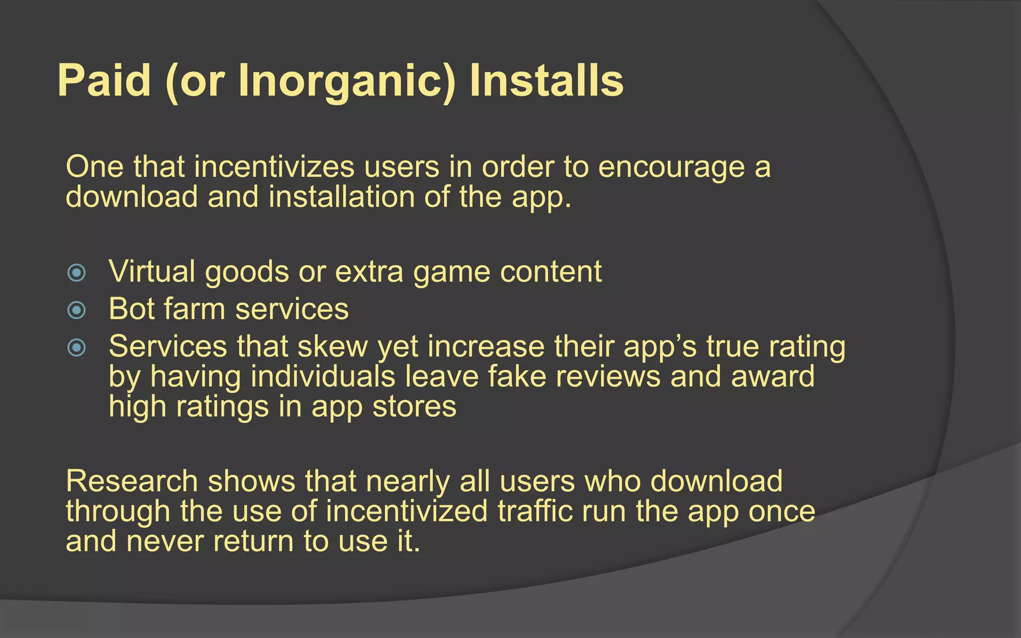 Paid (or Inorganic) Installs
One that incentivizes users in order to encourage a
download and installation of the app.
 Virtual goods or extra game content
 Bot farm services
 Services that skew yet increase their app’s true rating
by having individuals leave fake reviews and award
high ratings in app stores
Research shows that nearly all users who download
through the use of incentivized traffic run the app once
and never return to use it.
 