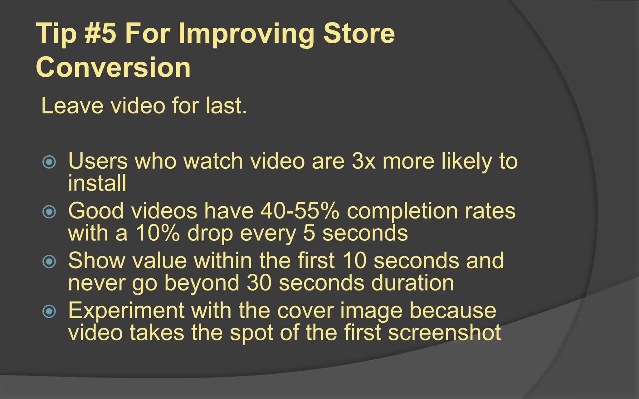 Tip #5 For Improving Store
Conversion
Leave video for last.
 Users who watch video are 3x more likely to
install
 Good videos have 40-55% completion rates
with a 10% drop every 5 seconds
 Show value within the first 10 seconds and
never go beyond 30 seconds duration
 Experiment with the cover image because
video takes the spot of the first screenshot
 