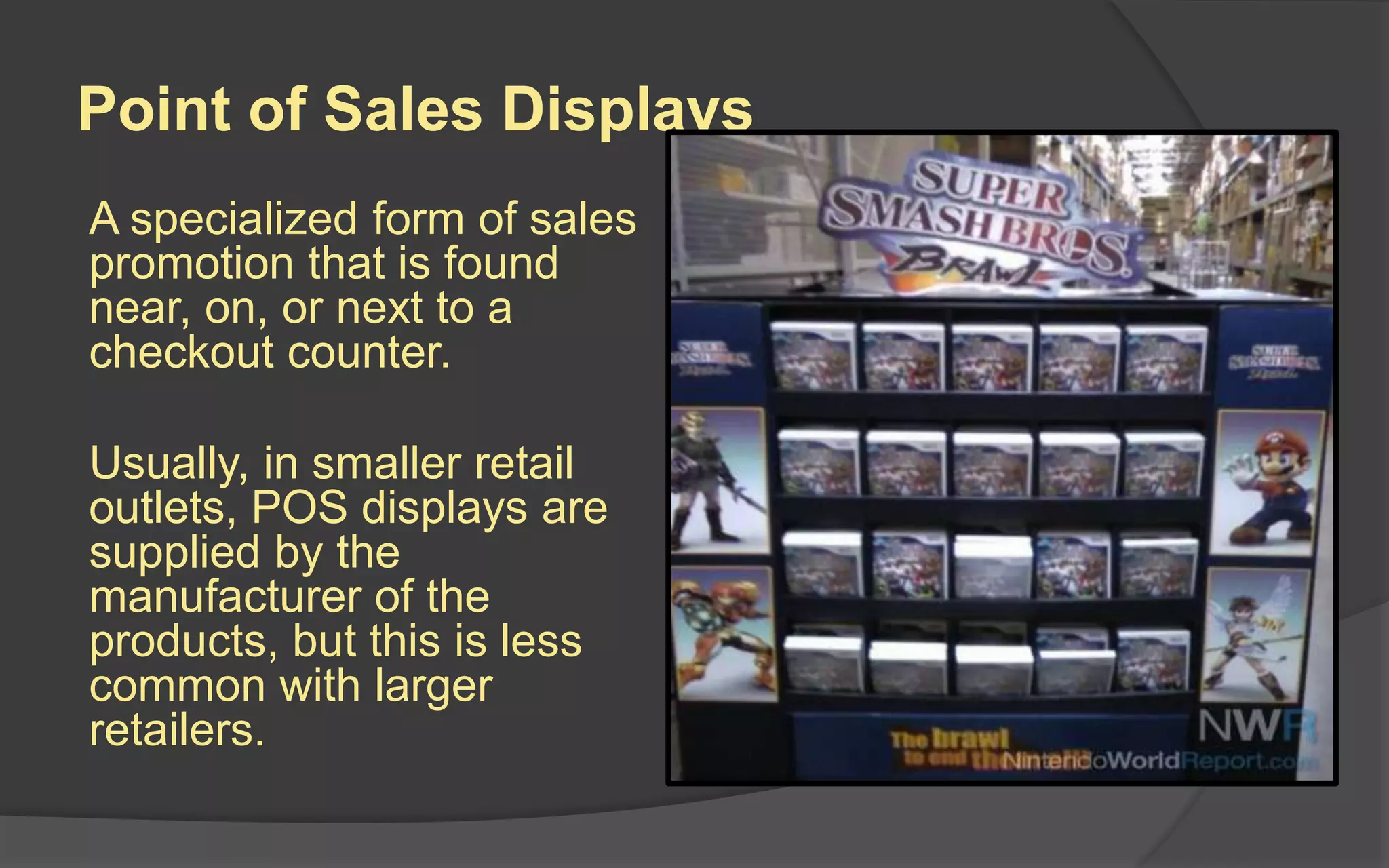 Point of Sales Displays
A specialized form of sales
promotion that is found
near, on, or next to a
checkout counter.
Usually, in smaller retail
outlets, POS displays are
supplied by the
manufacturer of the
products, but this is less
common with larger
retailers.
 