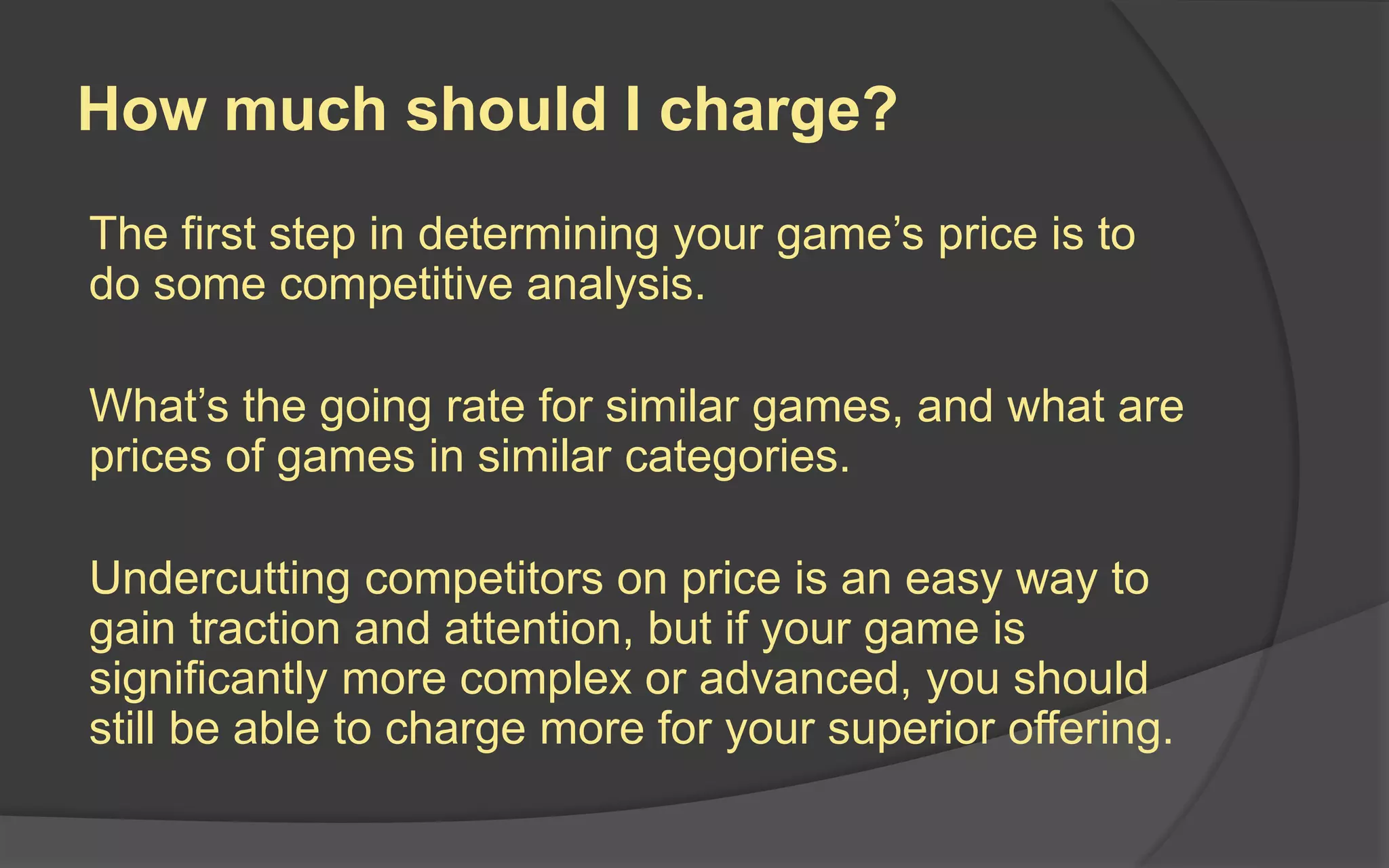 How much should I charge?
The first step in determining your game’s price is to
do some competitive analysis.
What’s the going rate for similar games, and what are
prices of games in similar categories.
Undercutting competitors on price is an easy way to
gain traction and attention, but if your game is
significantly more complex or advanced, you should
still be able to charge more for your superior offering.
 
