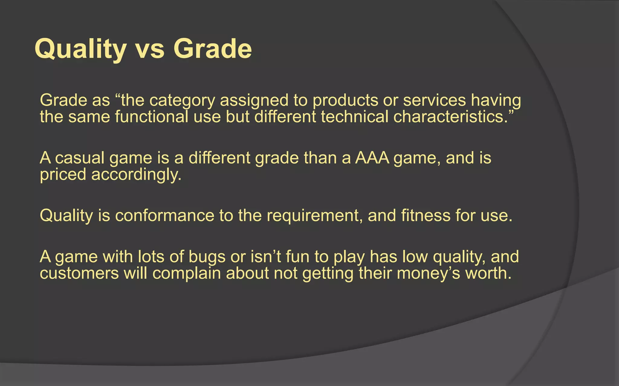 Quality vs Grade
Grade as “the category assigned to products or services having
the same functional use but different technical characteristics.”
A casual game is a different grade than a AAA game, and is
priced accordingly.
Quality is conformance to the requirement, and fitness for use.
A game with lots of bugs or isn’t fun to play has low quality, and
customers will complain about not getting their money’s worth.
 