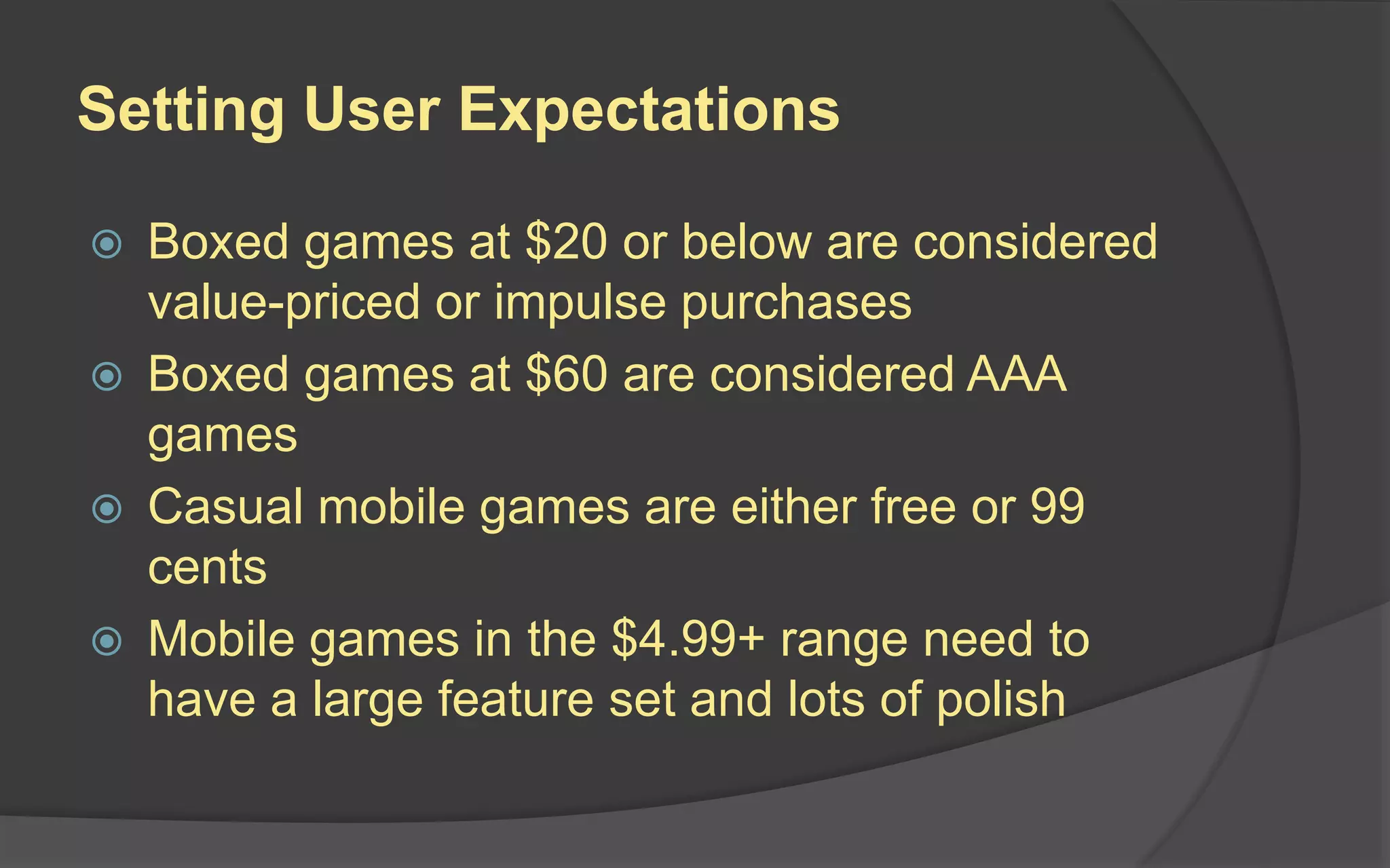 Setting User Expectations
 Boxed games at $20 or below are considered
value-priced or impulse purchases
 Boxed games at $60 are considered AAA
games
 Casual mobile games are either free or 99
cents
 Mobile games in the $4.99+ range need to
have a large feature set and lots of polish
 