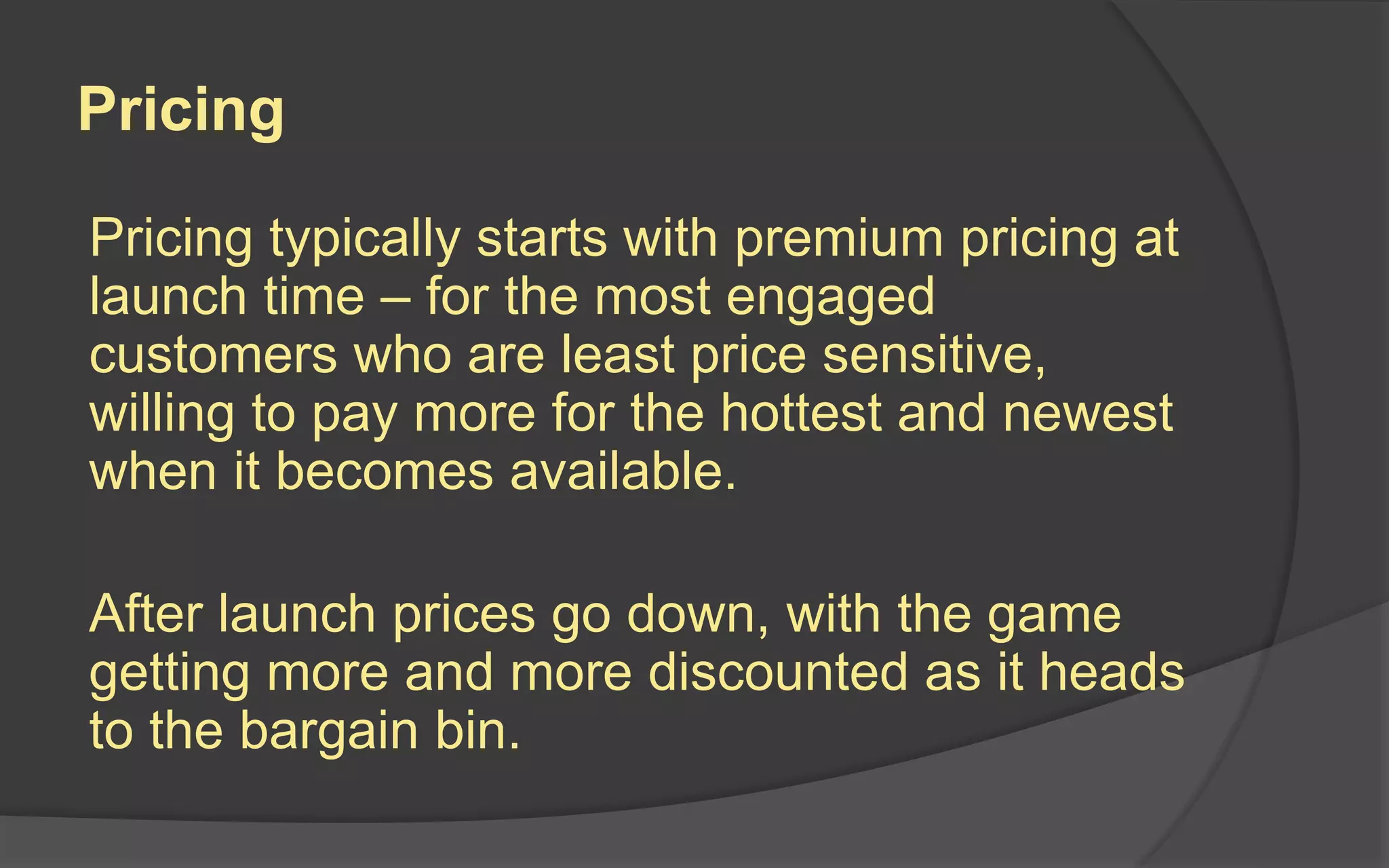 Pricing
Pricing typically starts with premium pricing at
launch time – for the most engaged
customers who are least price sensitive,
willing to pay more for the hottest and newest
when it becomes available.
After launch prices go down, with the game
getting more and more discounted as it heads
to the bargain bin.
 