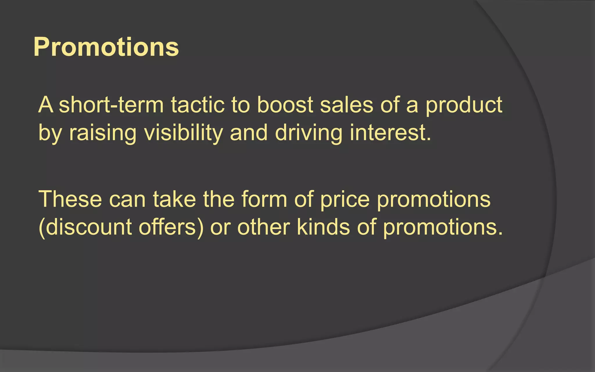 Promotions
A short-term tactic to boost sales of a product
by raising visibility and driving interest.
These can take the form of price promotions
(discount offers) or other kinds of promotions.
 