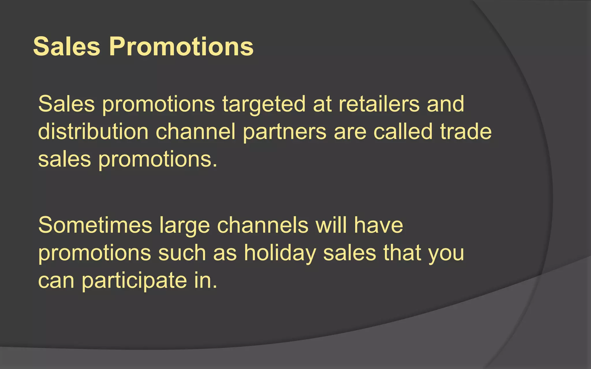 Sales Promotions
Sales promotions targeted at retailers and
distribution channel partners are called trade
sales promotions.
Sometimes large channels will have
promotions such as holiday sales that you
can participate in.
 