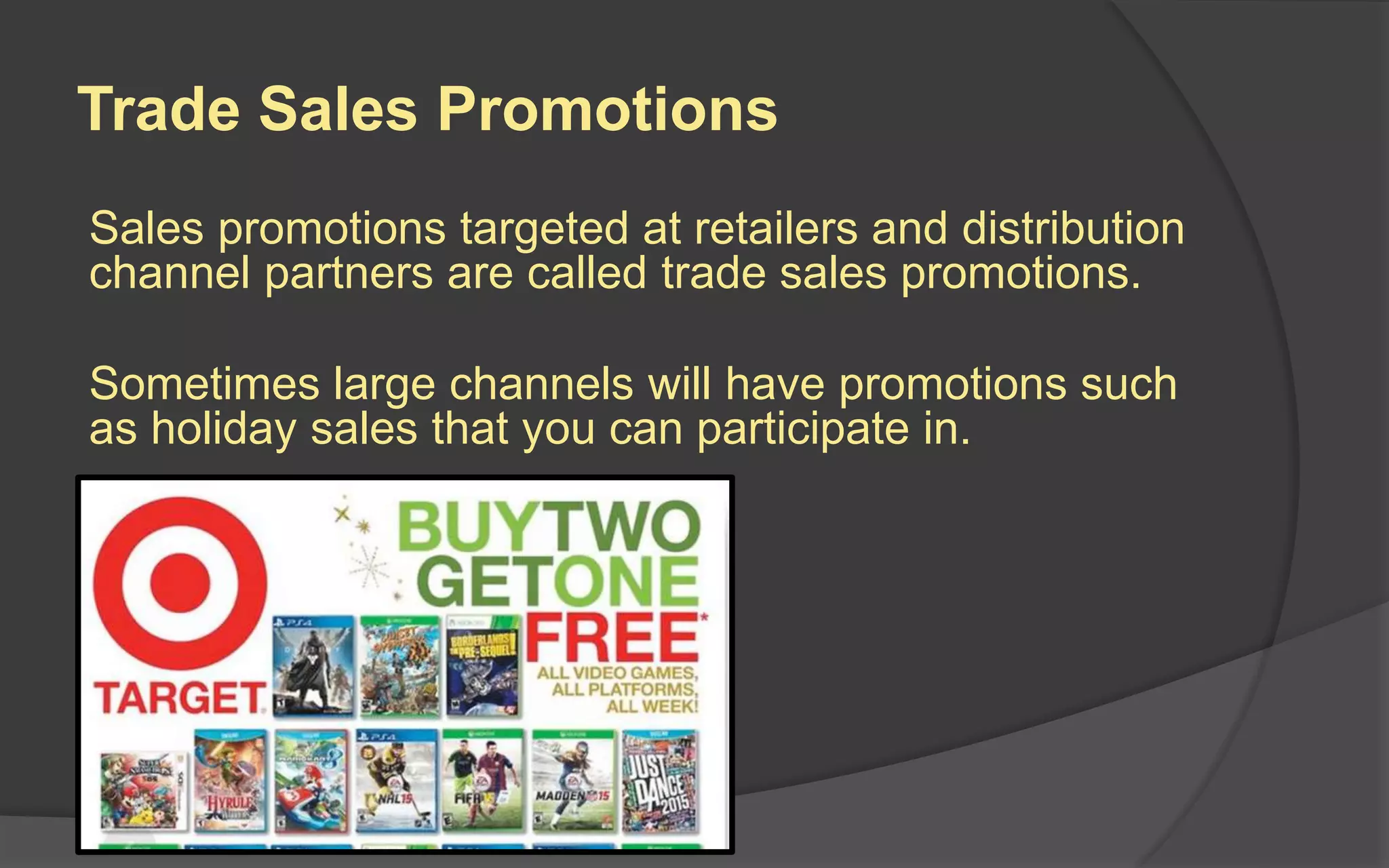 Trade Sales Promotions
Sales promotions targeted at retailers and distribution
channel partners are called trade sales promotions.
Sometimes large channels will have promotions such
as holiday sales that you can participate in.
 