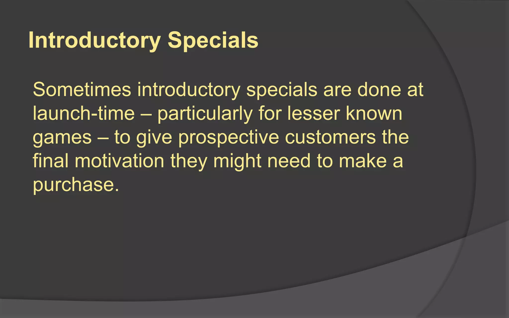 Introductory Specials
Sometimes introductory specials are done at
launch-time – particularly for lesser known
games – to give prospective customers the
final motivation they might need to make a
purchase.
 