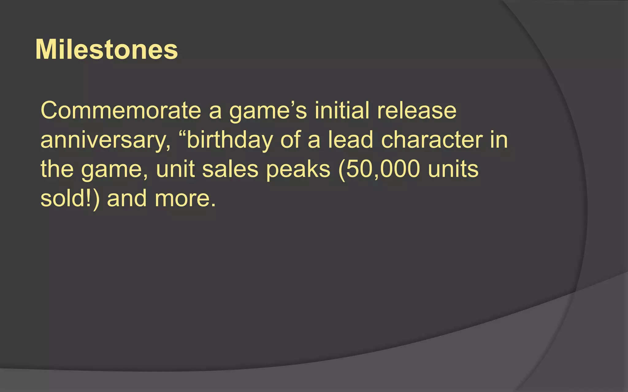 Milestones
Commemorate a game’s initial release
anniversary, “birthday of a lead character in
the game, unit sales peaks (50,000 units
sold!) and more.
 