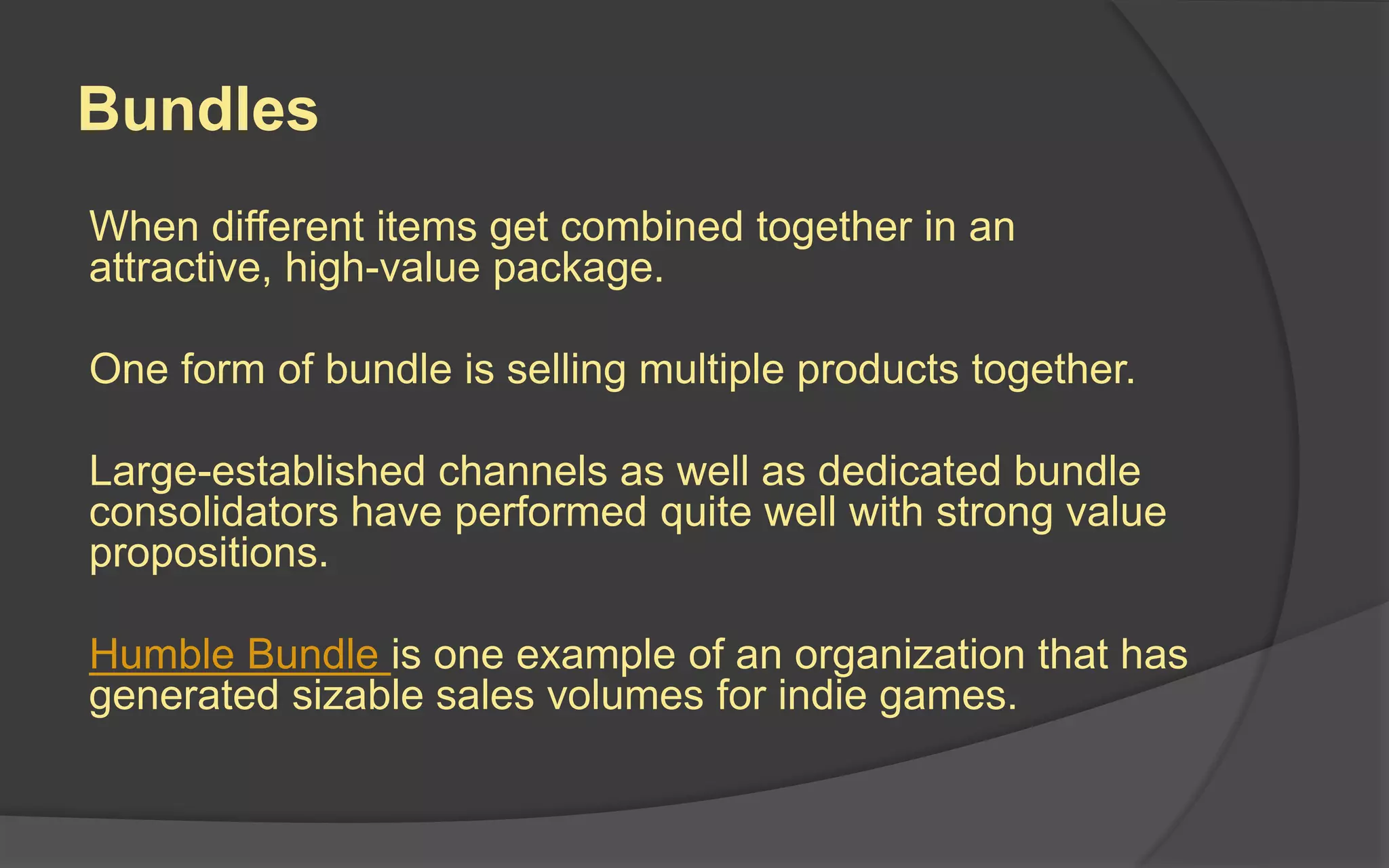 Bundles
When different items get combined together in an
attractive, high-value package.
One form of bundle is selling multiple products together.
Large-established channels as well as dedicated bundle
consolidators have performed quite well with strong value
propositions.
Humble Bundle is one example of an organization that has
generated sizable sales volumes for indie games.
 