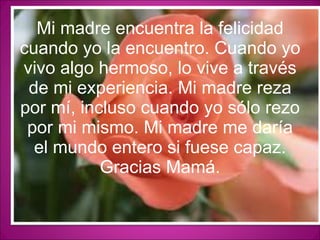 Mi madre encuentra la felicidad cuando yo la encuentro. Cuando yo vivo algo hermoso, lo vive a través de mi experiencia. Mi madre reza por mí, incluso cuando yo sólo rezo por mi mismo. Mi madre me daría el mundo entero si fuese capaz. Gracias Mamá. 