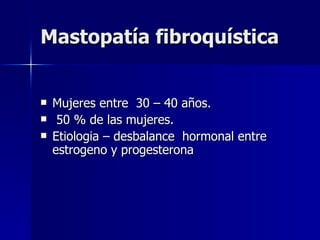 Mastopatía fibroquística Mujeres entre  30 – 40 años. 50 % de las mujeres.  Etiologia – desbalance  hormonal entre estrogeno y progesterona  
