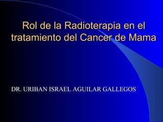 Rol de la Radioterapia en el
tratamiento del Cancer de Mama




DR. URIBAN ISRAEL AGUILAR GALLEGOS
 