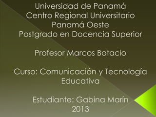 Universidad de Panamá
   Centro Regional Universitario
         Panamá Oeste
 Postgrado en Docencia Superior

    Profesor Marcos Botacio

Curso: Comunicación y Tecnología
           Educativa

    Estudiante: Gabina Marín
              2013
 