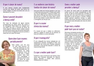 O que é câncer de mama? 
É uma doença causada pela multiplicação 
anormal das células da mama, que forma um 
tumor maligno. O câncer de mama tem cura, se 
descoberto no início. 
Como é possível descobrir 
a doença cedo? 
Por meio da realização de alguns exames, 
principalmente do exame clínico das mamas e 
da mamografia. Todas devem ter cuidados com 
sua saúde, mas, para o controle do câncer de 
mama, algumas mulheres devem realizar exames 
periodicamente, mesmo que não tenham alterações 
em suas mamas. O diagnóstico precoce aumenta a 
chance de cura câncer de mama. 
Quem deve fazer exames 
periodicamente? 
Toda mulher com 40 anos 
ou mais deve procurar um 
posto de saúde para ter suas 
mamas examinadas por um 
profissional de saúde 
anualmente. Entre 50 
e 69 anos, a mulher 
também deve fazer 
uma mamografia a 
cada dois anos. O risco 
de câncer de mama 
aumenta com a idade. 
E as mulheres com história 
familiar de câncer de mama? 
Uma parte delas tem herança genética e, por isso, 
é importante que procurem o médico para avaliar 
seu risco de desenvolver a doença. A mulher com 
mãe, irmã ou filha que teve câncer de mama antes 
dos 50 anos, ou câncer de ovário, deve, a partir 
dos 35 anos, realizar o exame clínico das mamas e 
a mamografia uma vez por ano. 
O que é o exame 
clínico das mamas? 
É o exame em que o médico ou enfermeiro 
observa e apalpa as mamas de sua paciente na 
busca de nódulos ou outras alterações. 
O que é mamografia? 
É uma radiografia das mamas, realizada por um 
equipamento chamado mamógrafo. É feita uma 
compressão das mamas para visualizar pequenas 
alterações, o que permite descobrir o câncer de 
mama em fase inicial. 
E o que a mulher pode fazer? 
Conhecer o que é normal em suas mamas e ficar 
atenta para eventuais alterações. Se observar 
alguma alteração, a mulher deve procurar 
imediatamente um médico. 
Como a mulher pode 
perceber a doença? 
O câncer de mama pode ser percebido pela 
mulher como um caroço, acompanhado ou não 
de dor. A pele da mama pode ficar vermelha ou 
parecida com uma casca de laranja ou surgirem 
alterações no bico do peito, o mamilo. Também 
podem aparecer pequenos caroços na região 
embaixo dos braços, nas axilas. Lembre-se de que 
nem sempre essas alterações são sinais de câncer 
de mama. 
O que mais a mulher 
pode fazer para se cuidar? 
Não abusar de bebidas alcoólicas, não 
fumar, alimentar-se bem e praticar 
atividade que movimente seu corpo 
podem ajudar na prevenção de 
várias doenças, inclusive do câncer. 
Além disso, a amamentação e o 
controle do peso corporal podem 
prevenir o câncer de mama. Se 
a mulher for se submeter 
à reposição hormonal, é 
importante que converse 
com seu médico sobre 
riscos dessa prática. 
