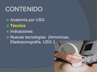 CONTENIDO
 Anatomía por USG
 Técnica
 Indicaciones
 Nuevas tecnologías (Armonicas,
Elastosonografía, USG 3D).
 