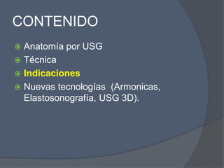 CONTENIDO
 Anatomía por USG
 Técnica
 Indicaciones
 Nuevas tecnologías (Armonicas,
Elastosonografía, USG 3D).
 