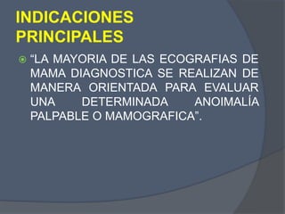 INDICACIONES
PRINCIPALES
 “LA MAYORIA DE LAS ECOGRAFIAS DE
MAMA DIAGNOSTICA SE REALIZAN DE
MANERA ORIENTADA PARA EVALUAR
UNA DETERMINADA ANOIMALÍA
PALPABLE O MAMOGRAFICA”.
 
