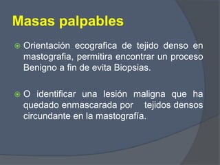 Masas palpables
 Orientación ecografica de tejido denso en
mastografia, permitira encontrar un proceso
Benigno a fin de evita Biopsias.
 O identificar una lesión maligna que ha
quedado enmascarada por tejidos densos
circundante en la mastografía.
 