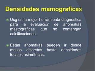 Densidades mamograficas
 Usg es la mejor herramienta diagnostica
para la evaluación de anomalías
mastograficas que no contengan
calcificaciones.
 Estas anomalías pueden ir desde
masas discretas hasta densidades
focales asimétricas.
 