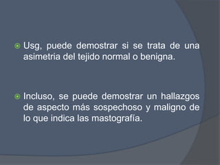  Usg, puede demostrar si se trata de una
asimetria del tejido normal o benigna.
 Incluso, se puede demostrar un hallazgos
de aspecto más sospechoso y maligno de
lo que indica las mastografía.
 