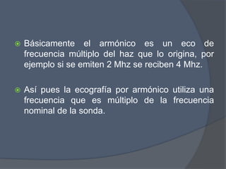  Básicamente el armónico es un eco de
frecuencia múltiplo del haz que lo origina, por
ejemplo si se emiten 2 Mhz se reciben 4 Mhz.
 Así pues la ecografía por armónico utiliza una
frecuencia que es múltiplo de la frecuencia
nominal de la sonda.
 
