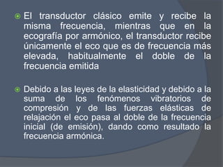  El transductor clásico emite y recibe la
misma frecuencia, mientras que en la
ecografía por armónico, el transductor recibe
únicamente el eco que es de frecuencia más
elevada, habitualmente el doble de la
frecuencia emitida
 Debido a las leyes de la elasticidad y debido a la
suma de los fenómenos vibratorios de
compresión y de las fuerzas elásticas de
relajación el eco pasa al doble de la frecuencia
inicial (de emisión), dando como resultado la
frecuencia armónica.
 