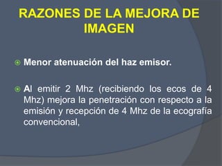 RAZONES DE LA MEJORA DE
IMAGEN
 Menor atenuación del haz emisor.
 Al emitir 2 Mhz (recibiendo los ecos de 4
Mhz) mejora la penetración con respecto a la
emisión y recepción de 4 Mhz de la ecografía
convencional,
 