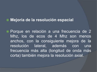  Mejoría de la resolución espacial
 Porque en relación a una frecuencia de 2
Mhz, los de ecos de 4 Mhz son menos
anchos, con la consiguiente mejora de la
resolución lateral, además con una
frecuencia más alta (longitud de onda más
corta) también mejora la resolución axial.
 