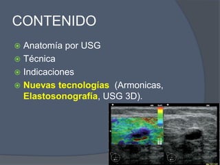 CONTENIDO
 Anatomía por USG
 Técnica
 Indicaciones
 Nuevas tecnologías (Armonicas,
Elastosonografía, USG 3D).
 