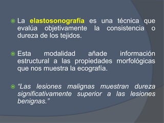 La elastosonografía es una técnica que
evalúa objetivamente la consistencia o
dureza de los tejidos.
 Esta modalidad añade información
estructural a las propiedades morfológicas
que nos muestra la ecografía.
 “Las lesiones malignas muestran dureza
significativamente superior a las lesiones
benignas.”
 